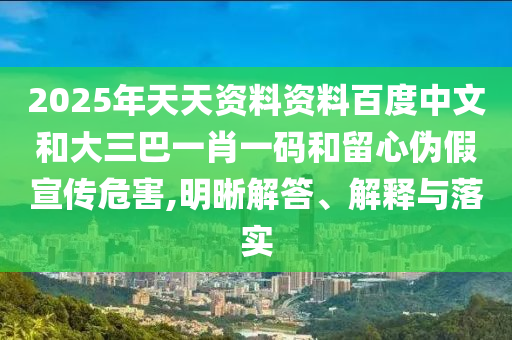 2025年天天资料资料百度中文和大三巴一肖一码和留心伪假宣传危害,明晰解答、解释与落实