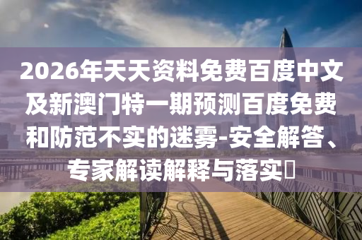 2026年天天资料免费百度中文及新澳门特一期预测百度免费和防范不实的迷雾-安全解答、专家解读解释与落实