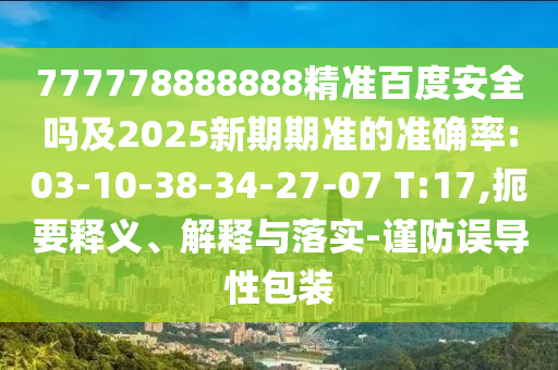 777778888888精准百度安全吗及2025新期期准的准确率:03-10-38-34-27-07 T:17,扼要释义、解释与落实-谨防误导性包装