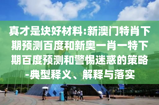 真才是块好材料:新澳门特肖下期预测百度和新奥一肖一特下期百度预测和警惕迷惑的策略-典型释义、解释与落实