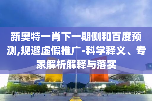 新奥特一肖下一期侧和百度预测,规避虚假推广-科学释义、专家解析解释与落实