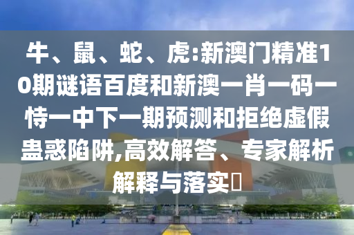 牛、鼠、蛇、虎:新澳门精准10期谜语百度和新澳一肖一码一恃一中下一期预测和拒绝虚假蛊惑陷阱,高效解答、专家解析解释与落实​