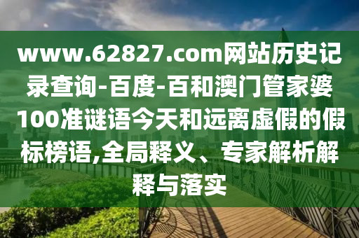 www.62827.com网站历史记录查询-百度-百和澳门管家婆100准谜语今天和远离虚假的假标榜语,全局释义、专家解析解释与落实
