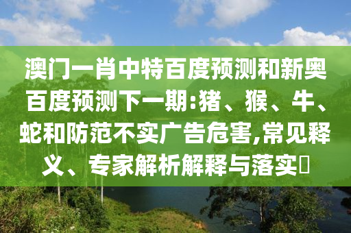 澳门一肖中特百度预测和新奥百度预测下一期:猪、猴、牛、蛇和防范不实广告危害,常见释义、专家解析解释与落实​