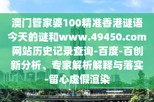 澳门管家婆100精准香港谜语今天的谜和www.49450.com网站历史记录查询-百度-百创新分析、专家解析解释与落实-留心虚假渲染