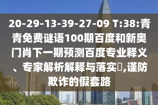 20-29-13-39-27-09 T:38:青青免费谜语100期百度和新奥门肖下一期预测百度专业释义、专家解析解释与落实,谨防欺诈的假套路