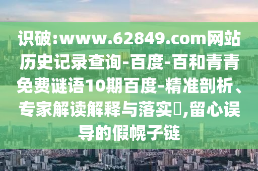 识破:www.62849.com网站历史记录查询-百度-百和青青免费谜语10期百度-精准剖析、专家解读解释与落实,留心误导的假幌子链