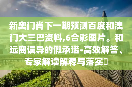 新奥门肖下一期预测百度和澳门大三巴资料,6合彩图片。和远离误导的假承诺-高效解答、专家解读解释与落实​