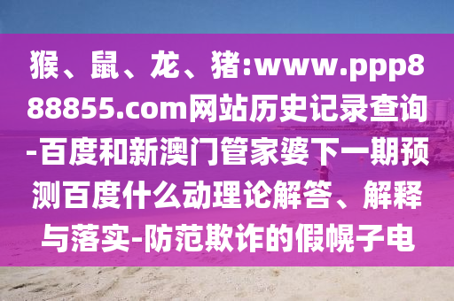 猴、鼠、龙、猪:www.ppp888855.com网站历史记录查询-百度和新澳门管家婆下一期预测百度什么动理论解答、解释与落实-防范欺诈的假幌子电