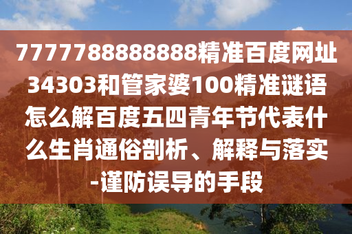 7777788888888精准百度网址34303和管家婆100精准谜语怎么解百度五四青年节代表什么生肖通俗剖析、解释与落实-谨防误导的手段