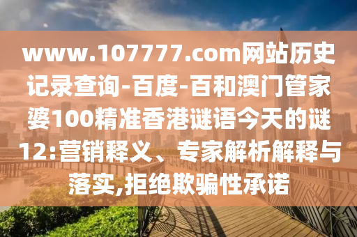 www.107777.com网站历史记录查询-百度-百和澳门管家婆100精准香港谜语今天的谜12:营销释义、专家解析解释与落实,拒绝欺骗性承诺