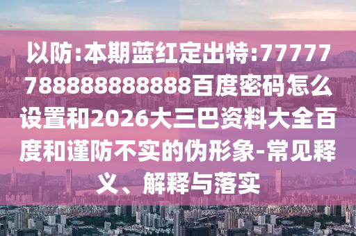 以防:本期蓝红定出特:77777788888888888百度密码怎么设置和2026大三巴资料大全百度和谨防不实的伪形象-常见释义、解释与落实
