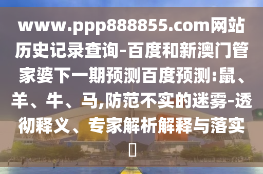 www.ppp888855.com网站历史记录查询-百度和新澳门管家婆下一期预测百度预测:鼠、羊、牛、马,防范不实的迷雾-透彻释义、专家解析解释与落实​