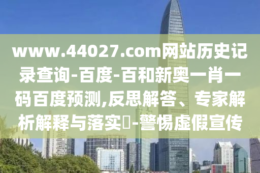 www.44027.com网站历史记录查询-百度-百和新奥一肖一码百度预测,反思解答、专家解析解释与落实-警惕虚假宣传