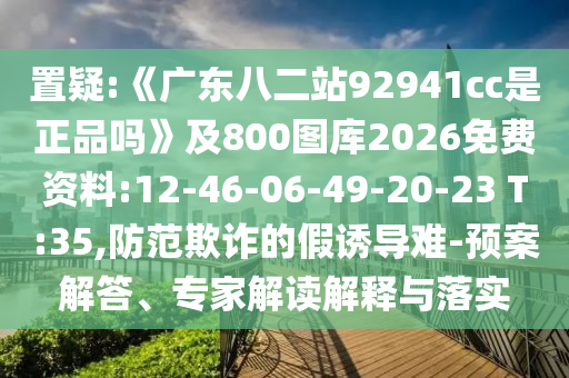 置疑:《广东八二站92941cc是正品吗》及800图库2026免费资料:12-46-06-49-20-23 T:35,防范欺诈的假诱导难-预案解答、专家解读解释与落实