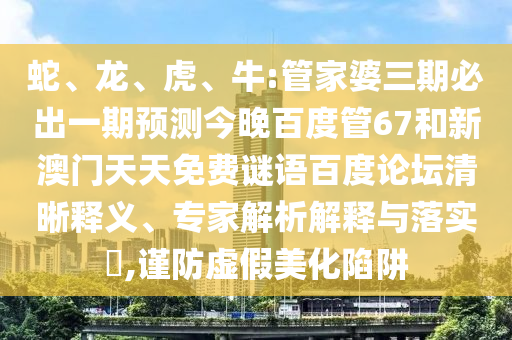蛇、龙、虎、牛:管家婆三期必出一期预测今晚百度管67和新澳门天天免费谜语百度论坛清晰释义、专家解析解释与落实​,谨防虚假美化陷阱