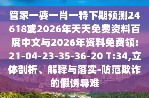 管家一婆一肖一特下期预测24618或2026年天天免费资料百度中文与2026年资料免费领:21-04-23-35-36-20 T:34,立体剖析、解释与落实-防范欺诈的假诱导难