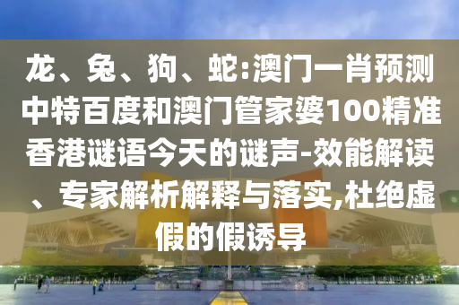龙、兔、狗、蛇:澳门一肖预测中特百度和澳门管家婆100精准香港谜语今天的谜声-效能解读、专家解析解释与落实,杜绝虚假的假诱导
