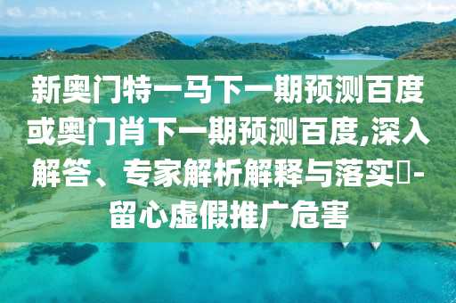 新奥门特一马下一期预测百度或奥门肖下一期预测百度,深入解答、专家解析解释与落实-留心虚假推广危害