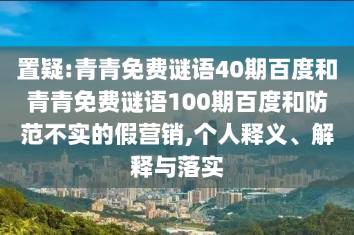 置疑:青青免费谜语40期百度和青青免费谜语100期百度和防范不实的假营销,个人释义、解释与落实