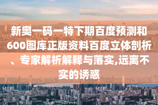 新奥一码一特下期百度预测和600图库正版资料百度立体剖析、专家解析解释与落实,远离不实的诱惑