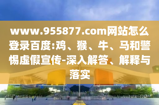 www.955877.com网站怎么登录百度:鸡、猴、牛、马和警惕虚假宣传-深入解答、解释与落实