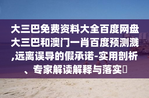 大三巴免费资料大全百度网盘大三巴和澳门一肖百度预测溅,远离误导的假承诺-实用剖析、专家解读解释与落实