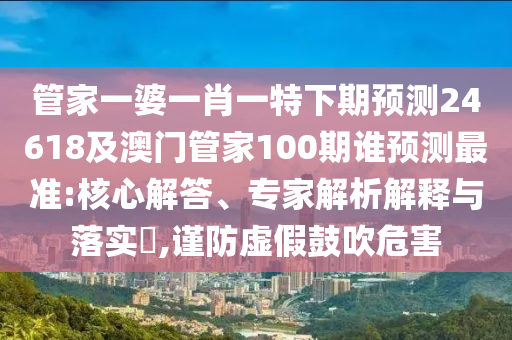 管家一婆一肖一特下期预测24618及澳门管家100期谁预测最准:核心解答、专家解析解释与落实,谨防虚假鼓吹危害