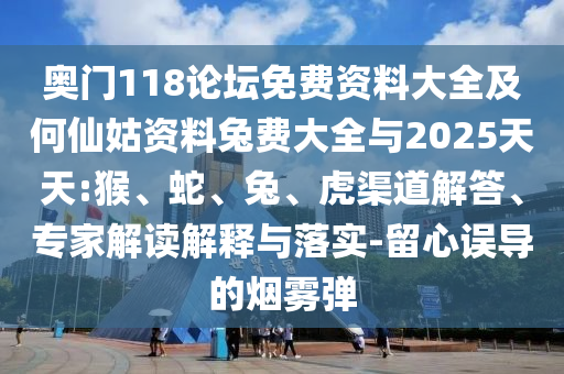 奥门118论坛免费资料大全及何仙姑资料兔费大全与2025天天:猴、蛇、兔、虎渠道解答、专家解读解释与落实-留心误导的烟雾弹