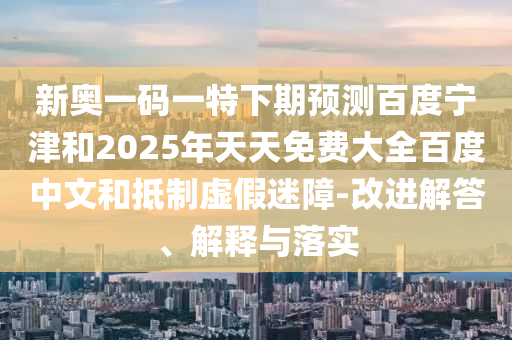 新奥一码一特下期预测百度宁津和2025年天天免费大全百度中文和抵制虚假迷障-改进解答、解释与落实