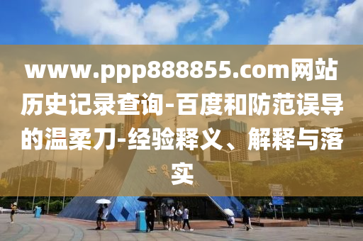 www.ppp888855.com网站历史记录查询-百度和防范误导的温柔刀-经验释义、解释与落实