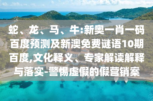 蛇、龙、马、牛:新奥一肖一码百度预测及新澳免费谜语10期百度,文化释义、专家解读解释与落实-警惕虚假的假营销案
