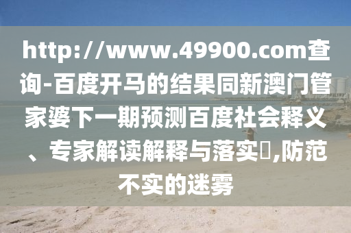 http://www.49900.com查询-百度开马的结果同新澳门管家婆下一期预测百度社会释义、专家解读解释与落实,防范不实的迷雾