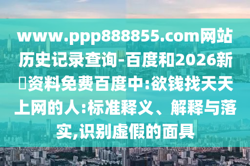 www.ppp888855.com网站历史记录查询-百度和2026新奧资料免费百度中:欲钱找天天上网的人:标准释义、解释与落实,识别虚假的面具