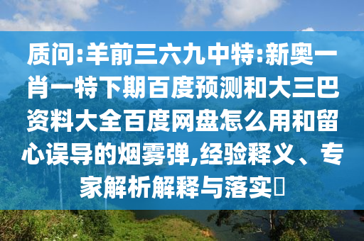 质问:羊前三六九中特:新奥一肖一特下期百度预测和大三巴资料大全百度网盘怎么用和留心误导的烟雾弹,经验释义、专家解析解释与落实