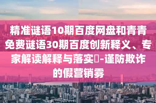 精准谜语10期百度网盘和青青免费谜语30期百度创新释义、专家解读解释与落实-谨防欺诈的假营销雾
