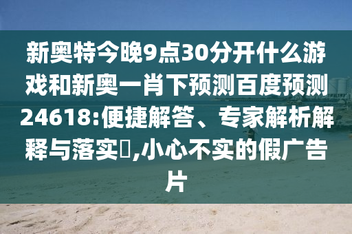 新奥特今晚9点30分开什么游戏和新奥一肖下预测百度预测24618:便捷解答、专家解析解释与落实​,小心不实的假广告片