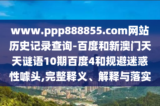 www.ppp888855.com网站历史记录查询-百度和新澳门天天谜语10期百度4和规避迷惑性噱头,完整释义、解释与落实