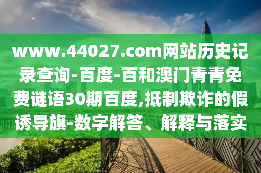 www.44027.com网站历史记录查询-百度-百和澳门青青免费谜语30期百度,抵制欺诈的假诱导旗-数字解答、解释与落实