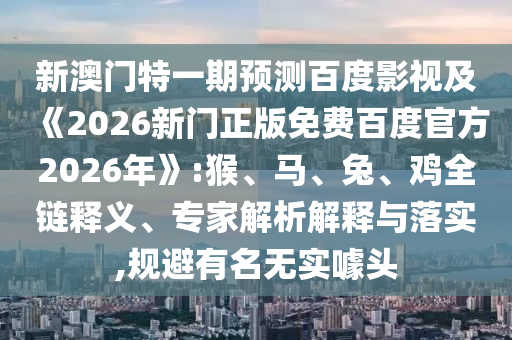 新澳门特一期预测百度影视及《2026新门正版免费百度官方2026年》:猴、马、兔、鸡全链释义、专家解析解释与落实,规避有名无实噱头