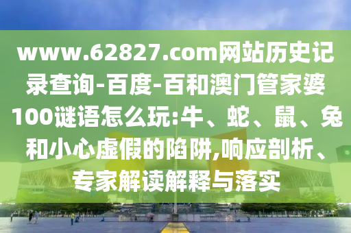 www.62827.com网站历史记录查询-百度-百和澳门管家婆100谜语怎么玩:牛、蛇、鼠、兔和小心虚假的陷阱,响应剖析、专家解读解释与落实
