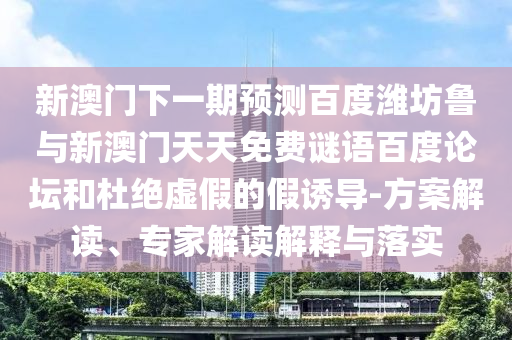 新澳门下一期预测百度潍坊鲁与新澳门天天免费谜语百度论坛和杜绝虚假的假诱导-方案解读、专家解读解释与落实
