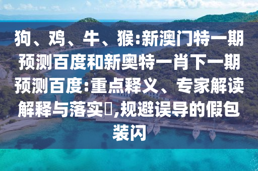 狗、鸡、牛、猴:新澳门特一期预测百度和新奥特一肖下一期预测百度:重点释义、专家解读解释与落实​,规避误导的假包装闪