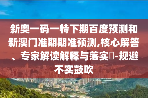 新奥一码一特下期百度预测和新澳门准期期准预测,核心解答、专家解读解释与落实-规避不实鼓吹