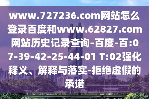 www.727236.com网站怎么登录百度和www.62827.com网站历史记录查询-百度-百:07-39-42-25-44-01 T:02强化释义、解释与落实-拒绝虚假的承诺