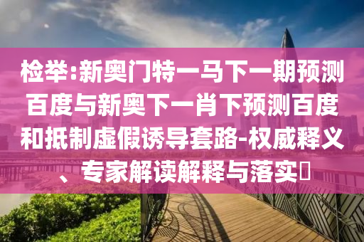 检举:新奥门特一马下一期预测百度与新奥下一肖下预测百度和抵制虚假诱导套路-权威释义、专家解读解释与落实