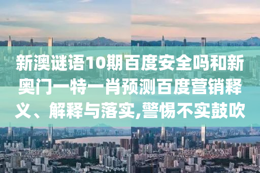 新澳谜语10期百度安全吗和新奥门一特一肖预测百度营销释义、解释与落实,警惕不实鼓吹