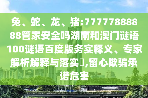 兔、蛇、龙、猪:77777888888管家安全吗湖南和澳门谜语100谜语百度版务实释义、专家解析解释与落实​,留心欺骗承诺危害