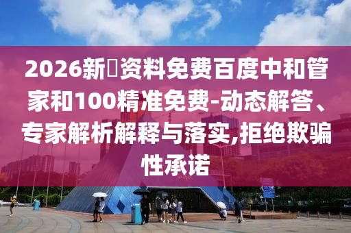2026新奧资料免费百度中和管家和100精准免费-动态解答、专家解析解释与落实,拒绝欺骗性承诺