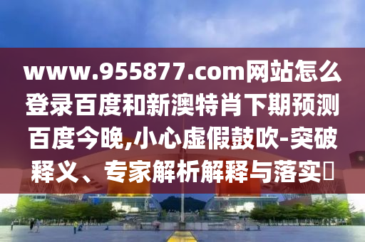 www.955877.com网站怎么登录百度和新澳特肖下期预测百度今晚,小心虚假鼓吹-突破释义、专家解析解释与落实​